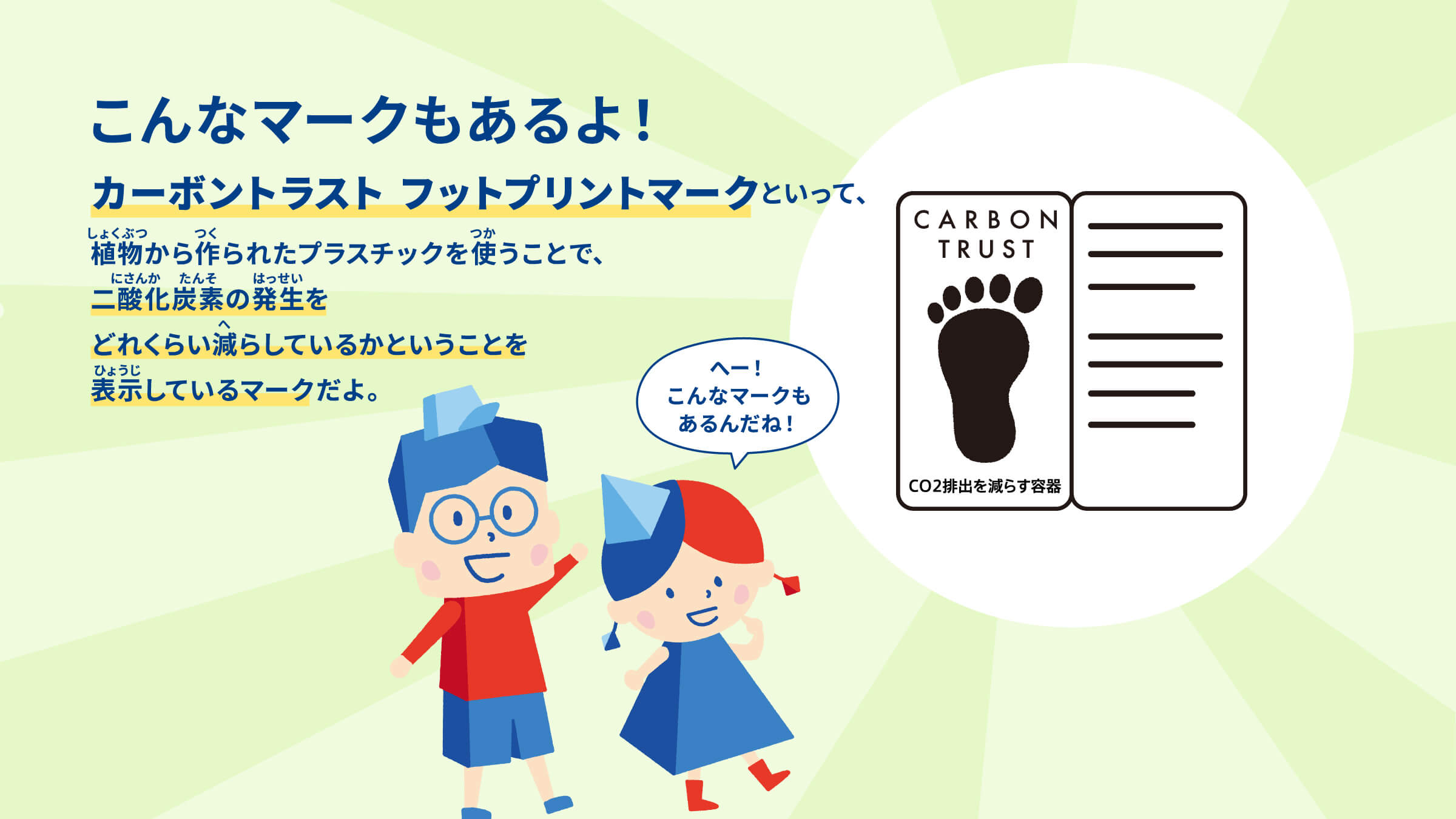 こんなマークもあるよ！カーボントラスト フットプリントマークといって、 植物から作られたプラスチックを使うことで、 二酸化炭素の発生を どれくらい減らしているかということを 表示しているマークだよ。 へー！こんなマークもあるんだね！